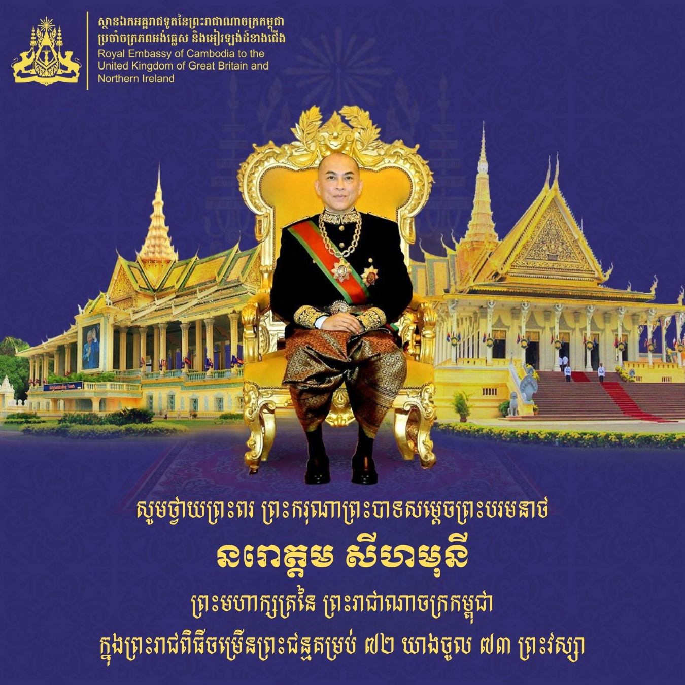 With the utmost respect, we humbly extend our heartfelt felicitations and profound blessings to His Majesty Preah Bat Samdech Preah Boromneath Norodom Sihamoni, King of the Kingdom of Cambodia, on the auspicious occasion of His Majesty’s 73rd Royal Birthday, which falls on Wednesday, the 14th of May 2025.